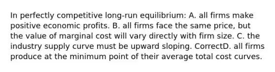 In perfectly competitive long-run equilibrium: A. all firms make positive economic profits. B. all firms face the same price, but the value of marginal cost will vary directly with firm size. C. the industry supply curve must be upward sloping. CorrectD. all firms produce at the minimum point of their average total cost curves.