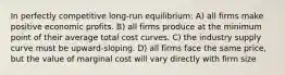 In perfectly competitive long-run equilibrium: A) all firms make positive economic profits. B) all firms produce at the minimum point of their average total cost curves. C) the industry supply curve must be upward-sloping. D) all firms face the same price, but the value of marginal cost will vary directly with firm size