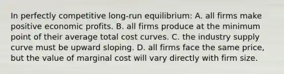 In perfectly competitive long-run equilibrium: A. all firms make positive economic profits. B. all firms produce at the minimum point of their average total cost curves. C. the industry supply curve must be upward sloping. D. all firms face the same price, but the value of marginal cost will vary directly with firm size.