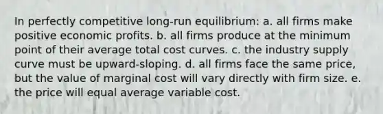 In perfectly competitive long-run equilibrium: a. all firms make positive economic profits. b. all firms produce at the minimum point of their average total cost curves. c. the industry supply curve must be upward-sloping. d. all firms face the same price, but the value of marginal cost will vary directly with firm size. e. the price will equal average variable cost.