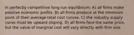 In perfectly competitive long-run equilibrium: A) all firms make positive economic profits. B) all firms produce at the minimum point of their average total cost curves. C) the industry supply curve must be upward sloping. D) all firms face the same price, but the value of marginal cost will vary directly with firm size