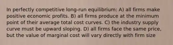 In perfectly competitive long-run equilibrium: A) all firms make positive economic profits. B) all firms produce at the minimum point of their average total cost curves. C) the industry supply curve must be upward sloping. D) all firms face the same price, but the value of marginal cost will vary directly with firm size