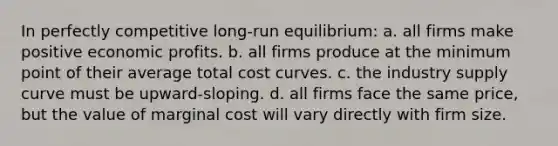 In perfectly competitive long-run equilibrium: a. all firms make positive economic profits. b. all firms produce at the minimum point of their average total cost curves. c. the industry supply curve must be upward-sloping. d. all firms face the same price, but the value of marginal cost will vary directly with firm size.