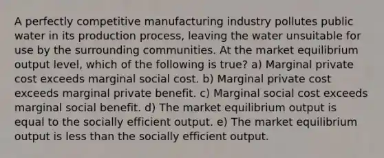 A perfectly competitive manufacturing industry pollutes public water in its production process, leaving the water unsuitable for use by the surrounding communities. At the market equilibrium output level, which of the following is true? a) Marginal private cost exceeds marginal social cost. b) Marginal private cost exceeds marginal private benefit. c) Marginal social cost exceeds marginal social benefit. d) The market equilibrium output is equal to the socially efficient output. e) The market equilibrium output is less than the socially efficient output.