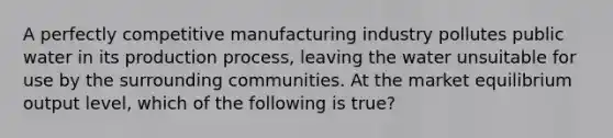 A perfectly competitive manufacturing industry pollutes public water in its production process, leaving the water unsuitable for use by the surrounding communities. At the market equilibrium output level, which of the following is true?