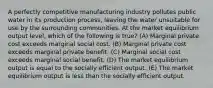 A perfectly competitive manufacturing industry pollutes public water in its production process, leaving the water unsuitable for use by the surrounding communities. At the market equilibrium output level, which of the following is true? (A) Marginal private cost exceeds marginal social cost. (B) Marginal private cost exceeds marginal private benefit. (C) Marginal social cost exceeds marginal social benefit. (D) The market equilibrium output is equal to the socially efficient output. (E) The market equilibrium output is less than the socially efficient output.