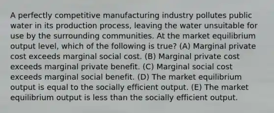 A perfectly competitive manufacturing industry pollutes public water in its production process, leaving the water unsuitable for use by the surrounding communities. At the market equilibrium output level, which of the following is true? (A) Marginal private cost exceeds marginal social cost. (B) Marginal private cost exceeds marginal private benefit. (C) Marginal social cost exceeds marginal social benefit. (D) The market equilibrium output is equal to the socially efficient output. (E) The market equilibrium output is less than the socially efficient output.