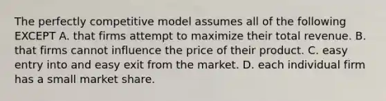 The perfectly competitive model assumes all of the following EXCEPT A. that firms attempt to maximize their total revenue. B. that firms cannot influence the price of their product. C. easy entry into and easy exit from the market. D. each individual firm has a small market share.