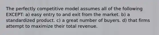 The perfectly competitive model assumes all of the following EXCEPT: a) easy entry to and exit from the market. b) a standardized product. c) a great number of buyers. d) that firms attempt to maximize their total revenue.