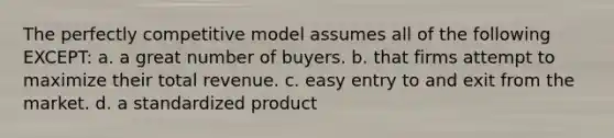 The perfectly competitive model assumes all of the following EXCEPT: a. a great number of buyers. b. that firms attempt to maximize their total revenue. c. easy entry to and exit from the market. d. a standardized product