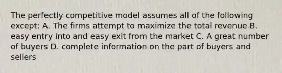 The perfectly competitive model assumes all of the following except: A. The firms attempt to maximize the total revenue B. easy entry into and easy exit from the market C. A great number of buyers D. complete information on the part of buyers and sellers