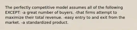 The perfectly competitive model assumes all of the following EXCEPT: -a great number of buyers. -that firms attempt to maximize their total revenue. -easy entry to and exit from the market. -a standardized product.