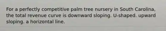 For a perfectly competitive palm tree nursery in South Carolina, the total revenue curve is downward sloping. U-shaped. upward sloping. a horizontal line.