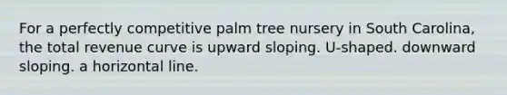 For a perfectly competitive palm tree nursery in South Carolina, the total revenue curve is upward sloping. U-shaped. downward sloping. a horizontal line.