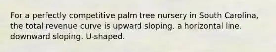 For a perfectly competitive palm tree nursery in South Carolina, the total revenue curve is upward sloping. a horizontal line. downward sloping. U-shaped.