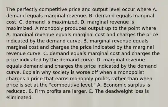 The perfectly competitive price and output level occur where A. demand equals marginal revenue. B. demand equals marginal cost. C. demand is maximized. D. marginal revenue is maximized. A monopoly produces output up to the point where A. marginal revenue equals marginal cost and charges the price indicated by the demand curve. B. marginal revenue equals marginal cost and charges the price indicated by the marginal revenue curve. C. demand equals marginal cost and charges the price indicated by the demand curve. D. marginal revenue equals demand and charges the price indicated by the demand curve. Explain why society is worse off when a monopolist charges a price that earns monopoly profits rather than when price is set at the​ "competitive level." A. Economic surplus is reduced. B. Firm profits are larger. C. The deadweight loss is eliminated.