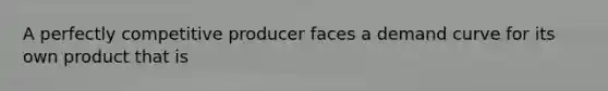 A perfectly competitive producer faces a demand curve for its own product that is