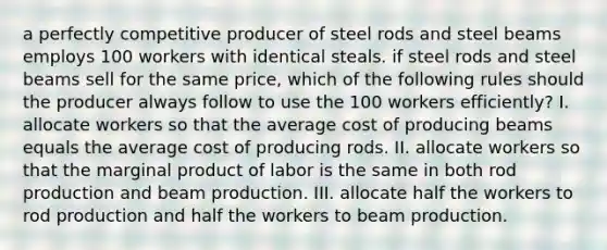 a perfectly competitive producer of steel rods and steel beams employs 100 workers with identical steals. if steel rods and steel beams sell for the same price, which of the following rules should the producer always follow to use the 100 workers efficiently? I. allocate workers so that the average cost of producing beams equals the average cost of producing rods. II. allocate workers so that the marginal product of labor is the same in both rod production and beam production. III. allocate half the workers to rod production and half the workers to beam production.