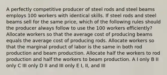 A perfectly competitive producer of steel rods and steel beams employs 100 workers with identical skills. If steel rods and steel beams sell for the same price, which of the following rules should the producer always follow to use the 100 workers efficiently? Allocate workers so that the average cost of producing beams equals the average cost of producing rods. Allocate workers so that the marginal product of labor is the same in both rod production and beam production. Allocate half the workers to rod production and half the workers to beam production. A I only B II only C III only D II and III only E I, II, and III