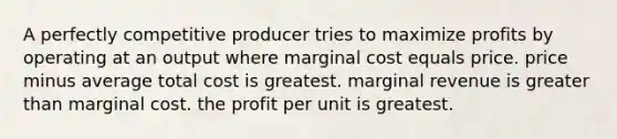 A perfectly competitive producer tries to maximize profits by operating at an output where marginal cost equals price. price minus average total cost is greatest. marginal revenue is <a href='https://www.questionai.com/knowledge/ktgHnBD4o3-greater-than' class='anchor-knowledge'>greater than</a> marginal cost. the profit per unit is greatest.