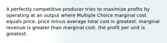 A perfectly competitive producer tries to maximize profits by operating at an output where Multiple Choice marginal cost equals price. price minus average total cost is greatest. marginal revenue is greater than marginal cost. the profit per unit is greatest.