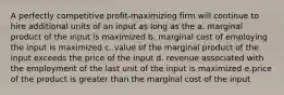 A perfectly competitive profit-maximizing firm will continue to hire additional units of an input as long as the a. marginal product of the input is maximized b. marginal cost of employing the input is maximized c. value of the marginal product of the input exceeds the price of the input d. revenue associated with the employment of the last unit of the input is maximized e.price of the product is greater than the marginal cost of the input