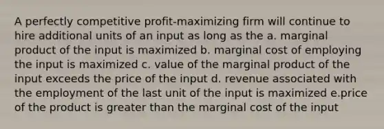 A perfectly competitive profit-maximizing firm will continue to hire additional units of an input as long as the a. marginal product of the input is maximized b. marginal cost of employing the input is maximized c. value of the marginal product of the input exceeds the price of the input d. revenue associated with the employment of the last unit of the input is maximized e.price of the product is greater than the marginal cost of the input