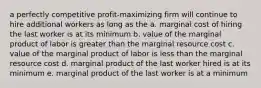 a perfectly competitive profit-maximizing firm will continue to hire additional workers as long as the a. marginal cost of hiring the last worker is at its minimum b. value of the marginal product of labor is greater than the marginal resource cost c. value of the marginal product of labor is less than the marginal resource cost d. marginal product of the last worker hired is at its minimum e. marginal product of the last worker is at a minimum