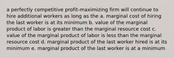 a perfectly competitive profit-maximizing firm will continue to hire additional workers as long as the a. marginal cost of hiring the last worker is at its minimum b. value of the marginal product of labor is greater than the marginal resource cost c. value of the marginal product of labor is less than the marginal resource cost d. marginal product of the last worker hired is at its minimum e. marginal product of the last worker is at a minimum