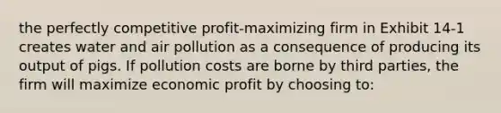 the perfectly competitive profit-maximizing firm in Exhibit 14-1 creates water and air pollution as a consequence of producing its output of pigs. If pollution costs are borne by third parties, the firm will maximize economic profit by choosing to: