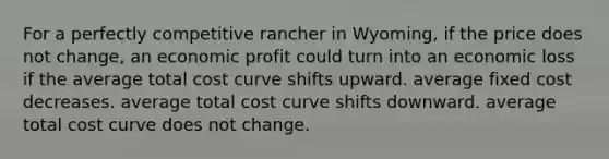 For a perfectly competitive rancher in Wyoming, if the price does not change, an economic profit could turn into an economic loss if the average total cost curve shifts upward. average fixed cost decreases. average total cost curve shifts downward. average total cost curve does not change.