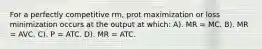 For a perfectly competitive rm, prot maximization or loss minimization occurs at the output at which: A). MR = MC. B). MR = AVC. C). P = ATC. D). MR = ATC.