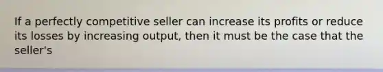 If a perfectly competitive seller can increase its profits or reduce its losses by increasing output, then it must be the case that the seller's