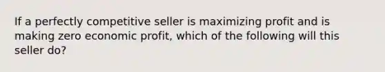 If a perfectly competitive seller is maximizing profit and is making zero economic profit, which of the following will this seller do?