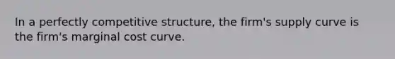 In a perfectly competitive structure, the firm's supply curve is the firm's marginal cost curve.