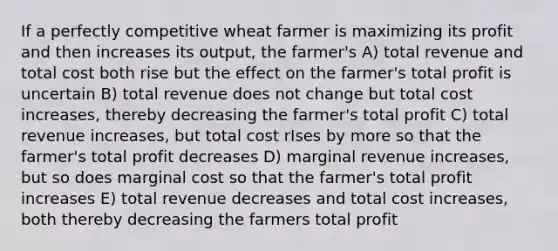 If a perfectly competitive wheat farmer is maximizing its profit and then increases its output, the farmer's A) total revenue and total cost both rise but the effect on the farmer's total profit is uncertain B) total revenue does not change but total cost increases, thereby decreasing the farmer's total profit C) total revenue increases, but total cost rIses by more so that the farmer's total profit decreases D) marginal revenue increases, but so does marginal cost so that the farmer's total profit increases E) total revenue decreases and total cost increases, both thereby decreasing the farmers total profit