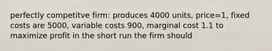 perfectly competitve firm: produces 4000 units, price=1, fixed costs are 5000, variable costs 900, marginal cost 1.1 to maximize profit in the short run the firm should