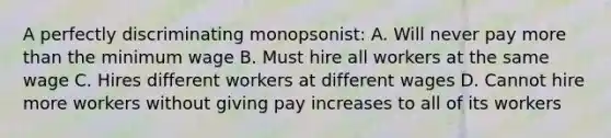 A perfectly discriminating monopsonist: A. Will never pay more than the minimum wage B. Must hire all workers at the same wage C. Hires different workers at different wages D. Cannot hire more workers without giving pay increases to all of its workers