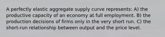 A perfectly elastic aggregate supply curve represents: A) the productive capacity of an economy at full employment. B) the production decisions of firms only in the very short run. C) the short-run relationship between output and the price level.