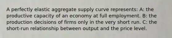 A perfectly elastic aggregate supply curve represents: A: the productive capacity of an economy at full employment. B: the production decisions of firms only in the very short run. C: the short-run relationship between output and the price level.