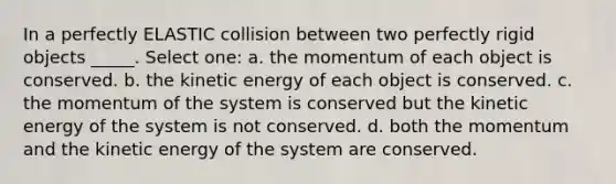 In a perfectly ELASTIC collision between two perfectly rigid objects _____. Select one: a. the momentum of each object is conserved. b. the kinetic energy of each object is conserved. c. the momentum of the system is conserved but the kinetic energy of the system is not conserved. d. both the momentum and the kinetic energy of the system are conserved.