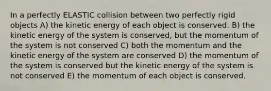 In a perfectly ELASTIC collision between two perfectly rigid objects A) the kinetic energy of each object is conserved. B) the kinetic energy of the system is conserved, but the momentum of the system is not conserved C) both the momentum and the kinetic energy of the system are conserved D) the momentum of the system is conserved but the kinetic energy of the system is not conserved E) the momentum of each object is conserved.