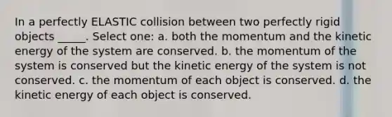 In a perfectly ELASTIC collision between two perfectly rigid objects _____. Select one: a. both the momentum and the kinetic energy of the system are conserved. b. the momentum of the system is conserved but the kinetic energy of the system is not conserved. c. the momentum of each object is conserved. d. the kinetic energy of each object is conserved.