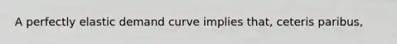 A perfectly elastic demand curve implies that, ceteris paribus,