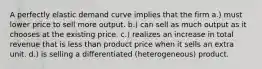 A perfectly elastic demand curve implies that the firm a.) must lower price to sell more output. b.) can sell as much output as it chooses at the existing price. c.) realizes an increase in total revenue that is less than product price when it sells an extra unit. d.) is selling a differentiated (heterogeneous) product.