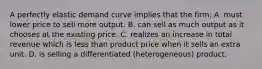 A perfectly elastic demand curve implies that the firm: A. must lower price to sell more output. B. can sell as much output as it chooses at the existing price. C. realizes an increase in total revenue which is less than product price when it sells an extra unit. D. is selling a differentiated (heterogeneous) product.