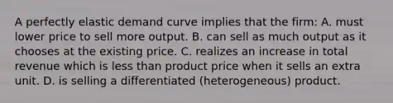 A perfectly elastic demand curve implies that the firm: A. must lower price to sell more output. B. can sell as much output as it chooses at the existing price. C. realizes an increase in total revenue which is less than product price when it sells an extra unit. D. is selling a differentiated (heterogeneous) product.