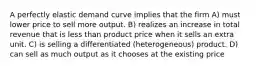 A perfectly elastic demand curve implies that the firm A) must lower price to sell more output. B) realizes an increase in total revenue that is less than product price when it sells an extra unit. C) is selling a differentiated (heterogeneous) product. D) can sell as much output as it chooses at the existing price