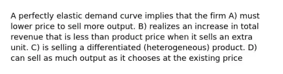 A perfectly elastic demand curve implies that the firm A) must lower price to sell more output. B) realizes an increase in total revenue that is less than product price when it sells an extra unit. C) is selling a differentiated (heterogeneous) product. D) can sell as much output as it chooses at the existing price