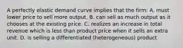 A perfectly elastic demand curve implies that the firm: A. must lower price to sell more output. B. can sell as much output as it chooses at the existing price. C. realizes an increase in total revenue which is less than product price when it sells an extra unit. D. is selling a differentiated (heterogeneous) product